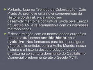 ► Portanto, logo no ““SSeennttiiddoo ddaa CCoolloonniizzaaççããoo””,, CCaaiioo 
PPrraaddoo JJrr.. pprroommoovvee uummaa nnoovvaa ccoommpprreeeennssããoo ddaa 
HHiissttóórriiaa ddoo BBrraassiill,, eennccaaiixxaannddoo sseeuu 
ddeesseennvvoollvviimmeennttoo nnaa ccoonnjjuunnttuurraa vviivviiddaa ppeellaa EEuurrooppaa 
nnoo SSééccuulloo XXVVII ee rreellaacciioonnaannddoo--aa ccoomm ooss iinntteerreesssseess 
mmeettrrooppoolliittaannooss.. 
►ÉÉ ddeessssaa rreellaaççããoo ccoomm aass nneecceessssiiddaaddeess eeuurrooppééiiaass 
qquuee eellee eexxttrraaii nnoossssoo sseennttiiddoo hhiissttóórriiccoo ee 
eevvoolluuttiivvoo.. NNooss ffoorrmmaammooss ppaarraa ffoorrnneecceerr aallgguunnss 
ggêênneerrooss aalliimmeennttíícciiooss ppaarraa oo VVeellhhoo MMuunnddoo:: nnoossssaa 
hhiissttóórriiaa éé aa hhiissttóórriiaa ddeessssaa pprroodduuççããoo,, qquuee ssee 
eennccaaiixxaa nnaa ccoonnjjuunnttuurraa ddoommiinnaannttee ddoo CCaappiittaalliissmmoo 
CCoommeerrcciiaall pprreeddoommiinnaannttee aattéé oo SSééccuulloo XXVVIIIIII.. 
 