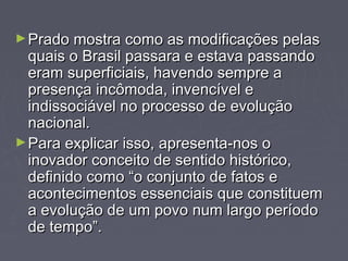 ►Prado mmoossttrraa ccoommoo aass mmooddiiffiiccaaççõõeess ppeellaass 
qquuaaiiss oo BBrraassiill ppaassssaarraa ee eessttaavvaa ppaassssaannddoo 
eerraamm ssuuppeerrffiicciiaaiiss,, hhaavveennddoo sseemmpprree aa 
pprreesseennççaa iinnccôômmooddaa,, iinnvveennccíívveell ee 
iinnddiissssoocciiáávveell nnoo pprroocceessssoo ddee eevvoolluuççããoo 
nnaacciioonnaall.. 
►PPaarraa eexxpplliiccaarr iissssoo,, aapprreesseennttaa--nnooss oo 
iinnoovvaaddoorr ccoonncceeiittoo ddee sseennttiiddoo hhiissttóórriiccoo,, 
ddeeffiinniiddoo ccoommoo ““oo ccoonnjjuunnttoo ddee ffaattooss ee 
aaccoonntteecciimmeennttooss eesssseenncciiaaiiss qquuee ccoonnssttiittuueemm 
aa eevvoolluuççããoo ddee uumm ppoovvoo nnuumm llaarrggoo ppeerrííooddoo 
ddee tteemmppoo””.. 
 