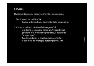 Serviços
Duas abordagens de desenvolvimento e implantação:
1. Tradicional: “monolítica” à
todo o sistema deve estar implantado para operar.
2. Contemporânea: “distribuída/emergente” à
o sistema se implanta como um“ecossistema”.
já opera, mesmo que fragmentado, e adquirido
“aos pedaços”...
funcionalidades se revelam gradualmente,
e por meio da interação descompromissada.
©CaioVassão/EPI
 