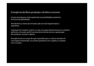 Emergência da Micro-produção e do Micro-consumo
Grupos de pequena escala explorando as possibilidades produtivas
da economia globalizada.
Atendimento a nichos de mercado cada vez mais fragmentados e
especíﬁcos.
Ampliação da“margem criativa”, ou seja, do espaço disponível para os criadores
deﬁnirem o formato, perﬁl, funcionamento, formas de uso e apropriação
dos produtos, serviços e objetos.
Emergência de um campo de ação expandido para o criativo, baseado em
uma logística distribuída, no contato qualitativo com o público, e empatia
com o usuário.
 