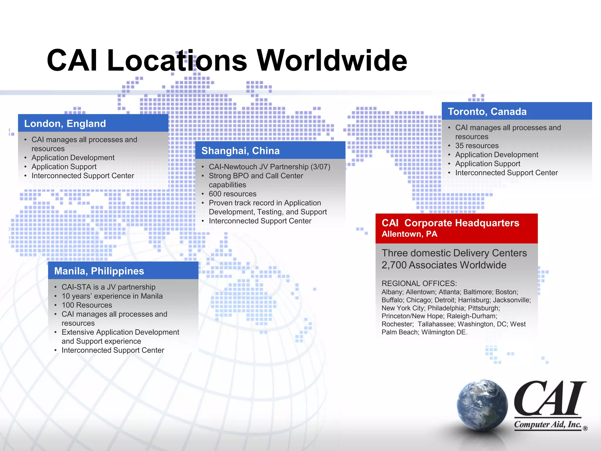 CAI Locations Worldwide
                                                                                                            Toronto, Canada
London, England                                                                                             • CAI manages all processes and
• CAI manages all processes and                                                                               resources
  resources                                                                                                 • 35 resources
                                              Shanghai, China                                               • Application Development
• Application Development
• Application Support                         • CAI-Newtouch JV Partnership (3/07)                          • Application Support
• Interconnected Support Center               • Strong BPO and Call Center                                  • Interconnected Support Center
                                                capabilities
                                              • 600 resources
                                              • Proven track record in Application
                                                Development, Testing, and Support
                                              • Interconnected Support Center        CAI Corporate Headquarters
                                                                                     Allentown, PA

                                                                                     Three domestic Delivery Centers
                                                                                     2,700 Associates Worldwide
        Manila, Philippines
        • CAI-STA is a JV partnership                                                REGIONAL OFFICES:
                                                                                     Albany; Allentown; Atlanta; Baltimore; Boston;
        • 10 years’ experience in Manila                                             Buffalo; Chicago; Detroit; Harrisburg; Jacksonville;
        • 100 Resources                                                              New York City; Philadelphia; Pittsburgh;
        • CAI manages all processes and                                              Princeton/New Hope; Raleigh-Durham;
          resources                                                                  Rochester; Tallahassee; Washington, DC; West
        • Extensive Application Development                                          Palm Beach; Wilmington DE.
          and Support experience
        • Interconnected Support Center
 