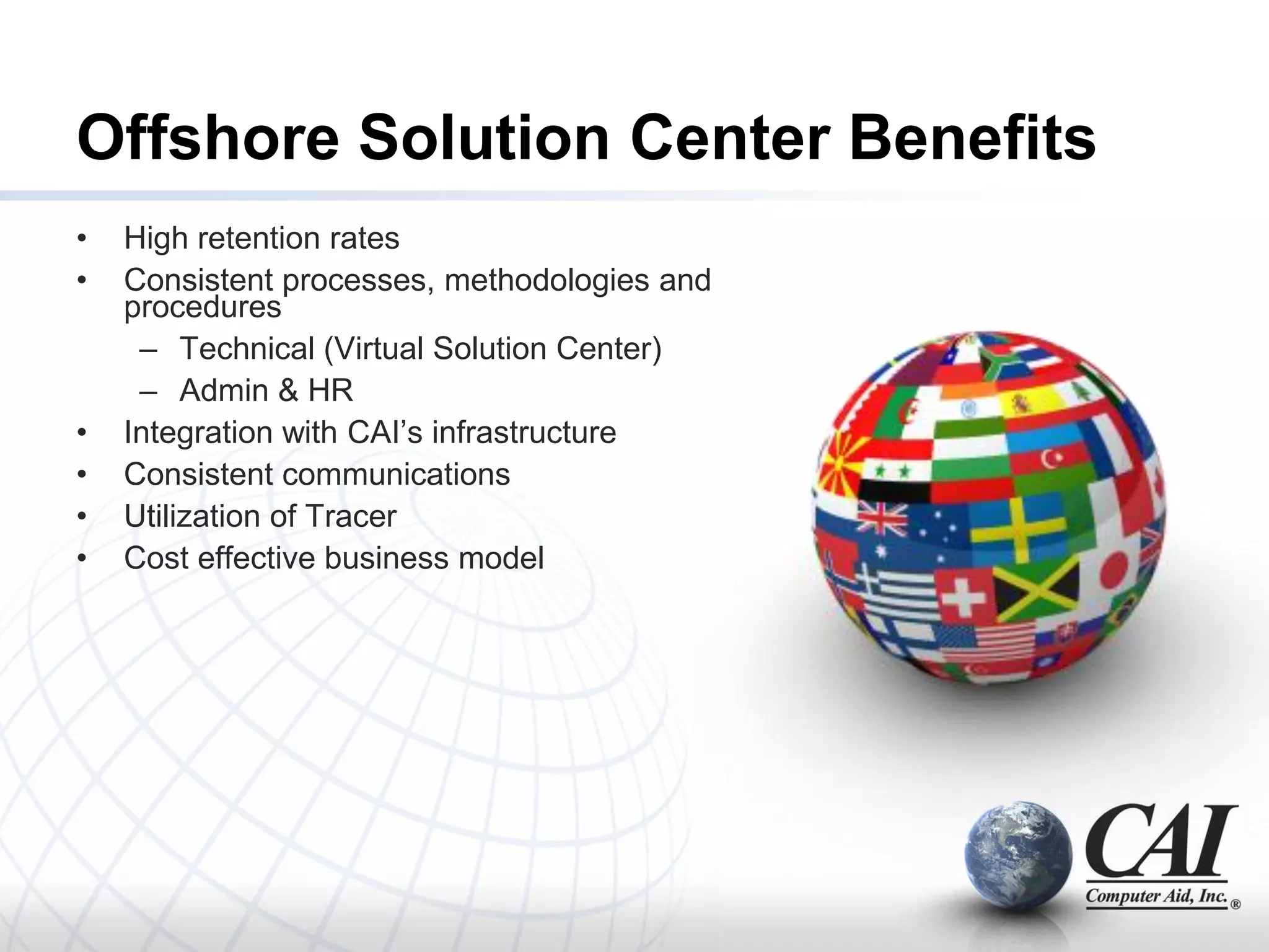Offshore Solution Center Benefits
•   High retention rates
•   Consistent processes, methodologies and
    procedures
     – Technical (Virtual Solution Center)
     – Admin & HR
•   Integration with CAI’s infrastructure
•   Consistent communications
•   Utilization of Tracer
•   Cost effective business model
 