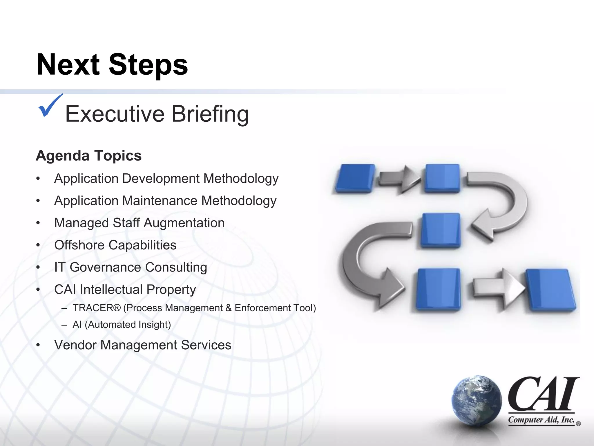 Next Steps
Executive Briefing
Agenda Topics
•   Application Development Methodology
•   Application Maintenance Methodology
•   Managed Staff Augmentation
•   Offshore Capabilities
•   IT Governance Consulting
•   CAI Intellectual Property
     – TRACER® (Process Management & Enforcement Tool)
     – AI (Automated Insight)

•   Vendor Management Services
 