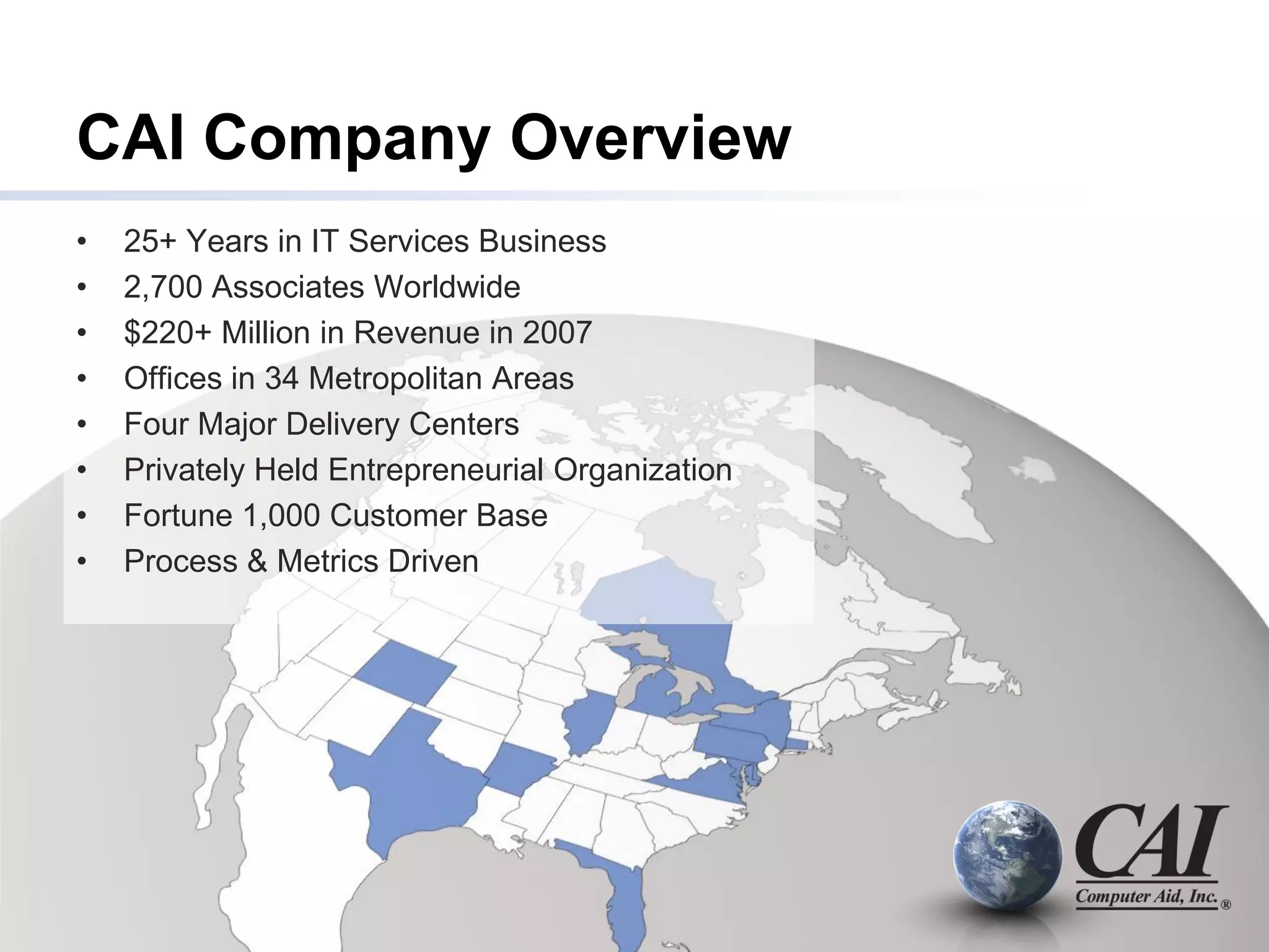CAI Company Overview
•   25+ Years in IT Services Business
•   2,700 Associates Worldwide
•   $220+ Million in Revenue in 2007
•   Offices in 34 Metropolitan Areas
•   Four Major Delivery Centers
•   Privately Held Entrepreneurial Organization
•   Fortune 1,000 Customer Base
•   Process & Metrics Driven
 