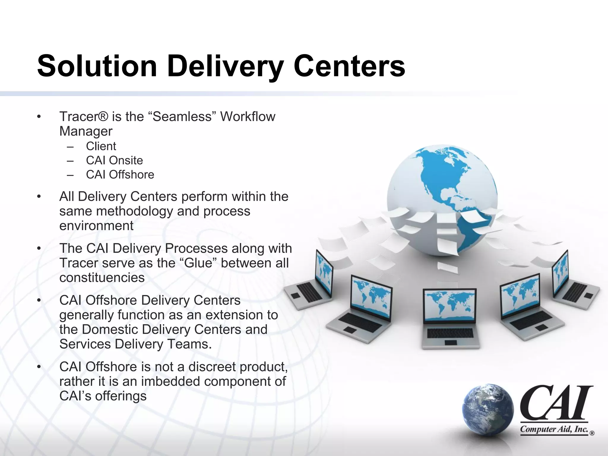 Solution Delivery Centers
•   Tracer® is the ―Seamless‖ Workflow
    Manager
     –   Client
     –   CAI Onsite
     –   CAI Offshore
•   All Delivery Centers perform within the
    same methodology and process
    environment
•   The CAI Delivery Processes along with
    Tracer serve as the ―Glue‖ between all
    constituencies
•   CAI Offshore Delivery Centers
    generally function as an extension to
    the Domestic Delivery Centers and
    Services Delivery Teams.
•   CAI Offshore is not a discreet product,
    rather it is an imbedded component of
    CAI’s offerings
 