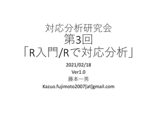 対応分析研究会
第3回
「R⼊⾨/Rで対応分析」
2021/02/18
Ver1.0
藤本⼀男
Kazuo.fujimoto2007[at]gmail.com
 