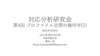 対応分析研究会
第4回 プロファイル空間の幾何学(1)
2021年3⽉26⽇
ver1.20 2021/03/26
作新学院⼤学
藤本⼀男
Kazuo.fujimoto2007@gmail.com
 