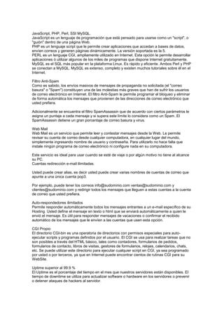 JavaScript, PHP, Perl, SSI MySQL.
JavaScript es un lenguaje de programación que está pensado para usarse como un "script", o
"guión" dentro de una página Web.
PHP es un lenguaje script que le permite crear aplicaciones que accedan a bases de datos,
envíen correos y generen páginas dinámicamente. La versión soportada es la 5.
PERL es un lenguaje CGI, ampliamente utilizado en Internet. Esta opción le permite desarrollar
aplicaciones ó utilizar algunos de los miles de programas que dispone Internet gratuitamente.
MySQL es el SQL más popular en la plataforma Linux. Es rápido y eficiente. Ambos Perl y PHP
se conectan a MySQL. MySQL es extenso, completo y existen muchos tutoriales sobre él en el
Internet.
Filtro Anti-Spam
Como es sabido, los envíos masivos de mensajes de propaganda no solicitada (el "correo
basura" o "Spam") constituyen una de las molestias más graves que han de sufrir los usuarios
de correo electrónico en Internet. El filtro Anti-Spam le permite programar el bloqueo y eliminar
de forma automática los mensajes que provienen de las direcciones de correo electrónico que
usted prefiera.
Adicionalmente se encuentra el filtro SpamAssassin que de acuerdo con ciertos parámetros le
asigna un puntaje a cada mensaje y si supera este límite lo considera como un Spam. El
SpamAssassin detiene un gran porcentaje de correo basura y virus.
Web Mail
Web Mail es un servicio que permite leer y contestar mensajes desde la Web. Le permite
revisar su cuenta de correo desde cualquier computadora, en cualquier lugar del mundo,
simplemente ingresando nombre de usuario y contraseña. Para utilizarlo no hace falta que
instale ningún programa de correo electrónico ni configure nada en su computadora.
Este servicio es ideal para usar cuando se esté de viaje o por algún motivo no tiene al alcance
su PC.
Cuentas redirección e-mail ilimitadas.
Usted puede crear alias, es decir usted puede crear varias nombres de cuentas de correo que
apunte a una única cuenta pop3.
Por ejemplo, puede tener los correos info@sudominio.com ventas@sudominio.com y
clientes@sudominio.com y redirigir todos los mensajes que lleguen a estas cuentas a la cuenta
de correo que usted prefiera.
Auto-respondedores ilimitados
Permite responder automáticamente todos los mensajes entrantes a un e-mail específico de su
Hosting. Usted define el mensaje en texto o html que se enviará automáticamente a quien le
envió el mensaje. Es útil para responder mensajes de vacaciones o confirmar el recibido
automático de los mensajes que le envíen a las cuentas que usen esta opción.
CGI Propio
El directorio CGI-bin es una operatoria de directorios con permisos especiales para auto-
ejecutar scripts y programas definidos por el usuario. El CGI se usa para realizar tareas que no
son posibles a través del HTML básico, tales como contadores, formularios de pedidos,
formularios de contacto, libros de visitas, gestores de formularios, relojes, calendarios, chats,
etc. Se puede utilizar este directorio para ejecutar cualquier script en CGI, ya sea programado
por usted o por terceros, ya que en Internet puede encontrar cientos de rutinas CGI para su
WebSite.
Uptime superior al 99.9 %
El Uptime es el porcentaje del tiempo en el mes que nuestros servidores están disponibles. El
tiempo de downtime se utiliza para actualizar software o hardware en los servidores o prevenir
o detener ataques de hackers al servidor.
 