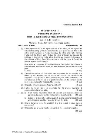 1
Test Series: October, 2015
MOCK TEST PAPER – 2
INTERMEDIATE (IPC): GROUP – I
PAPER – 2: BUSINESS LAWS, ETHICS AND COMMUNICATION
Question No.1 is compulsory
Attempt any five questions from the remaining six questions
Time Allowed – 3 Hours Maximum Marks – 100
1. (a) Pankaj appoints Shruti as his agent to sell his estate. Shruti, on looking over the
estate before selling it, finds the existence of a good quality Granite-Mine on the
estate, which is unknown to Pankaj. Shruti buys the estate himself after informing
Pankaj that she (Shruti) wishes to buy the estate for himself but conceals the
existence of Granite-Mine. Pankaj allows Shruti to buy the estate, in ignorance of
the existence of Mine. State giving reasons in brief the rights of Pankaj, the
principal, against Shruti, the agent.
What would be your answer if Shruti had informed Pankaj about the existence of
Mine before he purchased the estate, but after two months, he sold the estate at a
profit of
Rs.1 lac? (5Marks)
(b) Some of the creditors of Chawla Ltd. have complained that the company was
formed by the promoters only to defraud the creditors and circumvent the
compliance of legal provisions of the Companies Act, 2013. In this context they seek
your advice as to the meaning of corporate veil and when the promoters can be
made personally liable for the debts of the company. (5Marks)
(c) What is the difference between ‘Morals’ and ‘Ethics”? (5Marks)
(d) Explain the factors which are responsible for the growing importance of
communication of an organization. (5Marks)
2. (a) (i) What matters may not be taken into account while calculating direct tax
payable by the employer under the Payment of Bonus Act,1965. (4 Marks)
(ii) Explain as to when is the gratuity payable to an employee of an establishment,
under the provisions of the Payment of Gratuity Act, 1972. (4 Marks)
(b) What is Corporate Social Responsibility? Why it is needed in Indian Business
environment? (4 Marks)
(c) What are the tips for improving inter-personal skills in a business organization?
(4 Marks)
© The Institute of Chartered Accountants of India
 