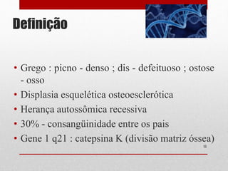 Definição
• Grego : picno - denso ; dis - defeituoso ; ostose
- osso
• Displasia esquelética osteoesclerótica
• Herança autossômica recessiva
• 30% - consangüinidade entre os pais
• Gene 1 q21 : catepsina K (divisão matriz óssea)
16
 