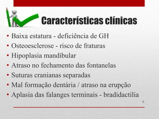 Características clínicas
• Baixa estatura - deficiência de GH
• Osteoesclerose - risco de fraturas
• Hipoplasia mandíbular
• Atraso no fechamento das fontanelas
• Suturas cranianas separadas
• Mal formação dentária / atraso na erupção
• Aplasia das falanges terminais - bradidactilia
17
 