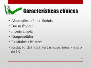 Características clínicas
• Alterações crânio- faciais :
• Bossa frontal
• Fronte ampla
• Braquicefalia
• Exoftalmia bilateral
• Redução das vias aéreas superiores - risco
de IR
18
 