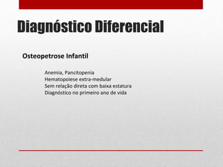 Diagnóstico Diferencial
Osteopetrose Infantil
Anemia, Pancitopenia
Hematopoiese extra-medular
Sem relação direta com baixa estatura
Diagnóstico no primeiro ano de vida
 