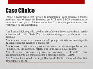 Caso Clínico
Desde o nascimento tem “crises de pneumonia” com cansaço e roncos
noturnos. Aos 6 meses foi internato em UTI após 2 PCR decorrentes de
broncoespasmo grave. Internou-se outras 2 vezes por pneumonia e para
realização de amidalectomia.
Aos 3 anos iniciou quadro de diarreia crônica e dores abdominais, sendo
acompanhado pela GastroPed. Repetidas dosagens de cloro no suor
normais.
Aos 4 anos passou a ser acompanhado por geneticista em investigação
de uma síndrome genética a esclarecer.
Aos 6 anos, recebeu o diagnóstico de asma, sendo acompanhado pela
PneumoPed. Em consulta, referiu que já utilizava Levotiroxina.
Aos 7 anos, primeiro registro de consulta na EndoPed para
acompanhamento de baixa estatura e hipotireoidismo. (G1P1)
Aos 9 anos, GastroPed investiga Doença de Crohn. EndoPed identifica
ginecomastia (M3).
 