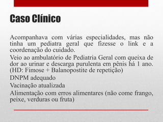 Caso Clínico
Acompanhava com várias especialidades, mas não
tinha um pediatra geral que fizesse o link e a
coordenação do cuidado.
Veio ao ambulatório de Pediatria Geral com queixa de
dor ao urinar e descarga purulenta em pênis há 1 ano.
(HD: Fimose + Balanopostite de repetição)
DNPM adequado
Vacinação atualizada
Alimentação com erros alimentares (não come frango,
peixe, verduras ou fruta)
 