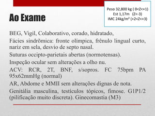 Ao Exame
BEG, Vigil, Colaborativo, corado, hidratado,
Fácies sindrõmica: fronte olímpica, frênulo lingual curto,
nariz em sela, desvio de septo nasal.
Suturas occipto-parietais abertas (normotensas).
Inspeção ocular sem alterações a olho nu.
ACV: RCR, 2T, BNF, s/sopros. FC 75bpm PA
95x62mmHg (normal)
AR, Abdome e MMII sem alterações dignas de nota.
Genitália masculina, testículos tópicos, fimose. G1P1/2
(pilificação muito discreta). Ginecomastia (M3)
Peso 32,800 kg ( 0<Z<+1)
Est 1,17m (Z<-3)
IMC 24kg/m² (+2<Z<+3)
 