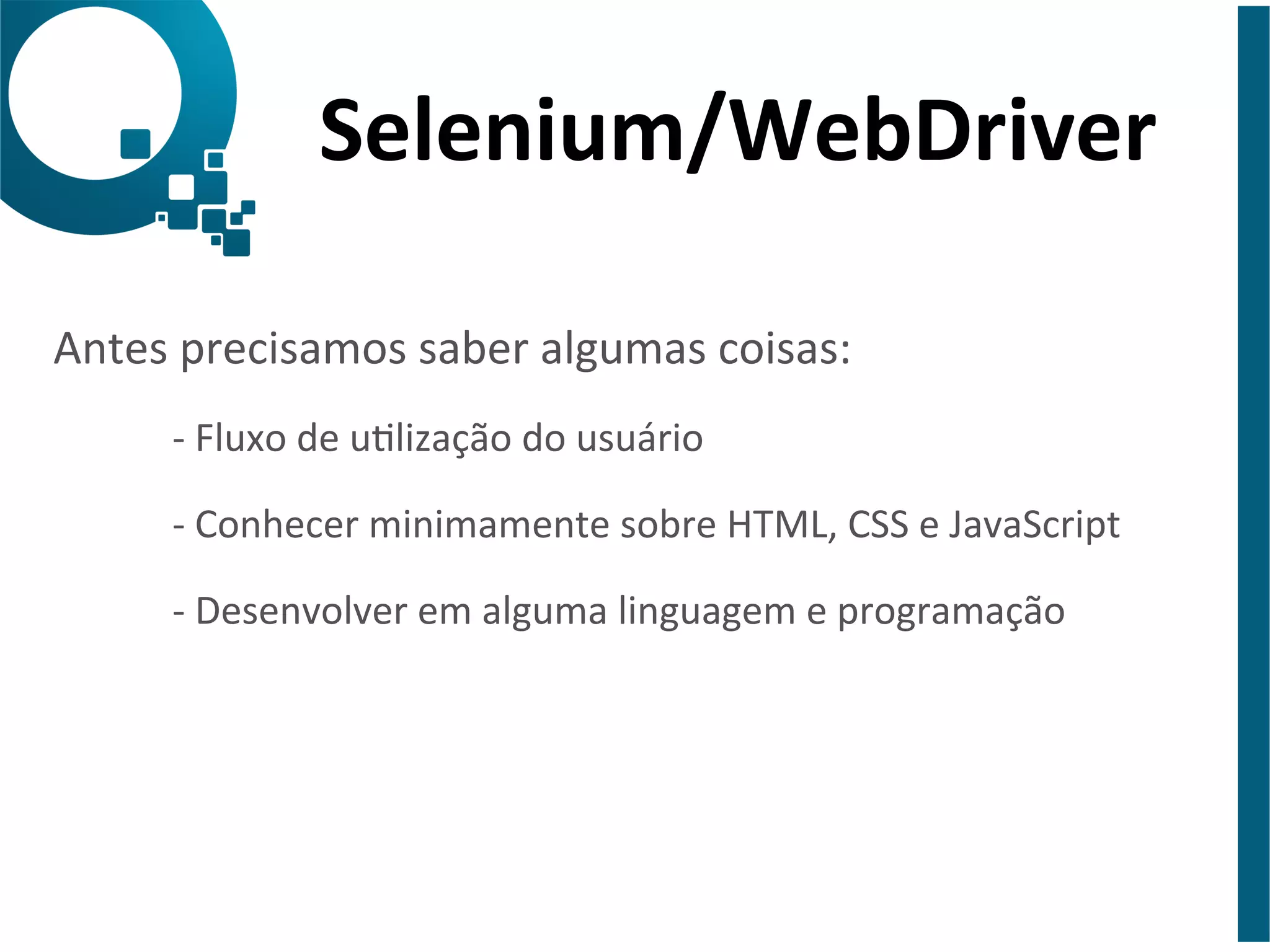 Selenium/WebDriver 
Antes 
precisamos 
saber 
algumas 
coisas: 
-­‐ 
Fluxo 
de 
ulização 
do 
usuário 
-­‐ 
Conhecer 
minimamente 
sobre 
HTML, 
CSS 
e 
JavaScript 
-­‐ 
Desenvolver 
em 
alguma 
linguagem 
e 
programação 
 