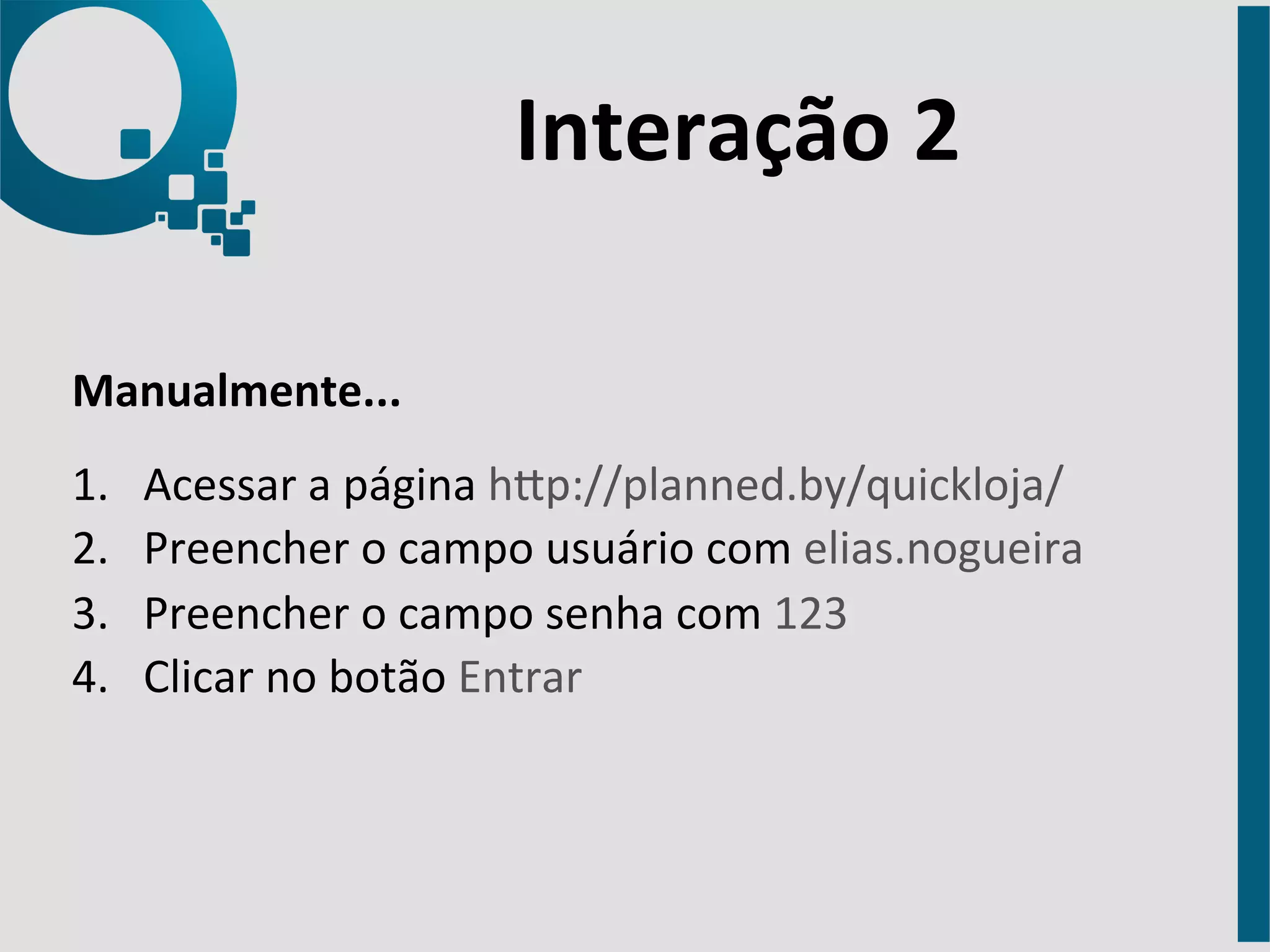 Interação 
2 
Manualmente... 
1. Acessar 
a 
página 
hap://planned.by/quickloja/ 
2. Preencher 
o 
campo 
usuário 
com 
elias.nogueira 
3. Preencher 
o 
campo 
senha 
com 
123 
4. Clicar 
no 
botão 
Entrar 
 