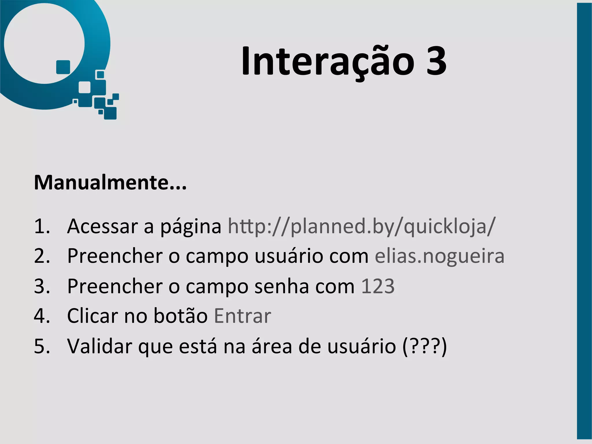 Interação 
3 
Manualmente... 
1. Acessar 
a 
página 
hap://planned.by/quickloja/ 
2. Preencher 
o 
campo 
usuário 
com 
elias.nogueira 
3. Preencher 
o 
campo 
senha 
com 
123 
4. Clicar 
no 
botão 
Entrar 
5. Validar 
que 
está 
na 
área 
de 
usuário 
(???) 
 