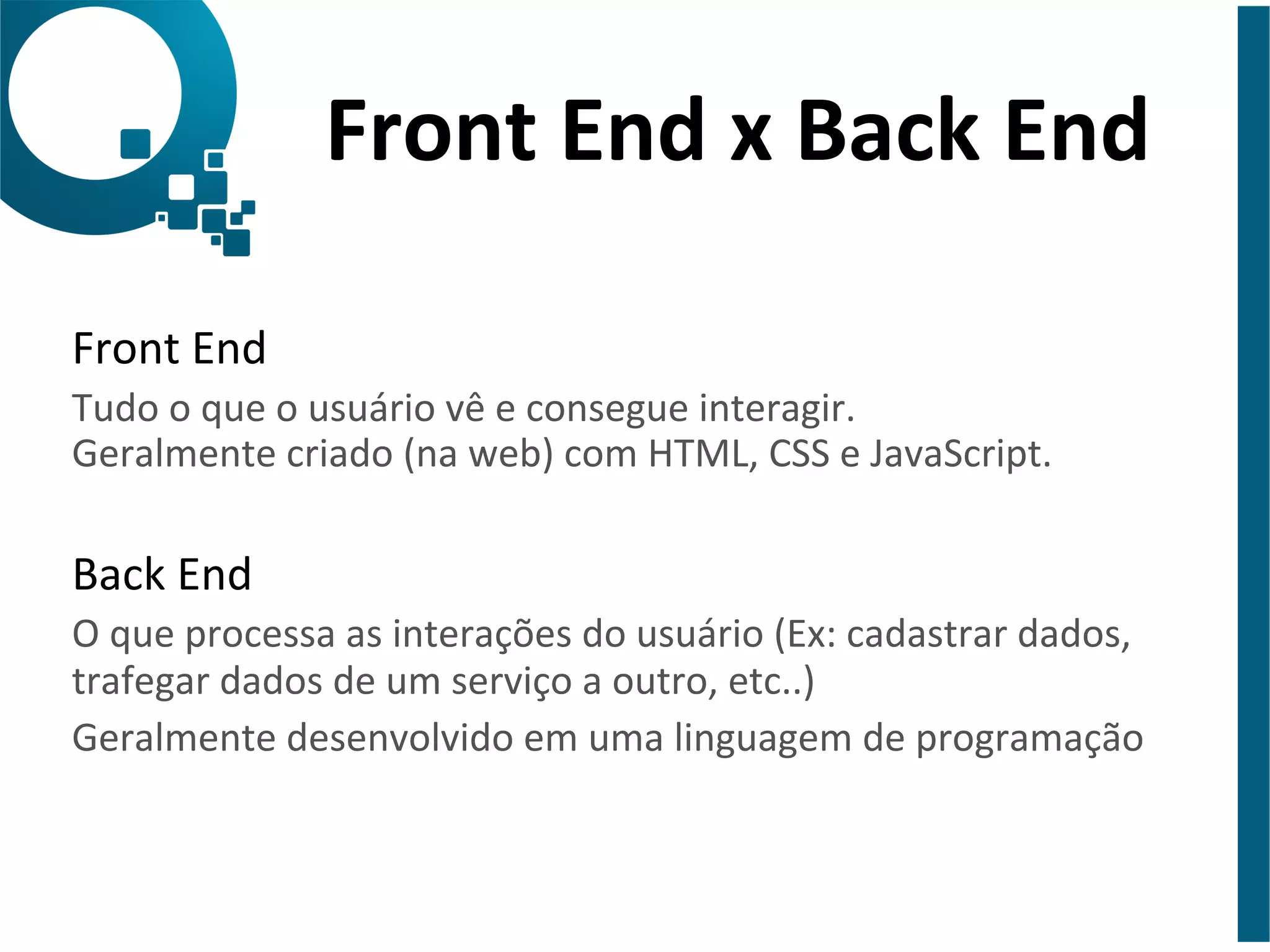 Front 
End 
x 
Back 
End 
Front 
End 
Tudo 
o 
que 
o 
usuário 
vê 
e 
consegue 
interagir. 
Geralmente 
criado 
(na 
web) 
com 
HTML, 
CSS 
e 
JavaScript. 
Back 
End 
O 
que 
processa 
as 
interações 
do 
usuário 
(Ex: 
cadastrar 
dados, 
trafegar 
dados 
de 
um 
serviço 
a 
outro, 
etc..) 
Geralmente 
desenvolvido 
em 
uma 
linguagem 
de 
programação 
 
