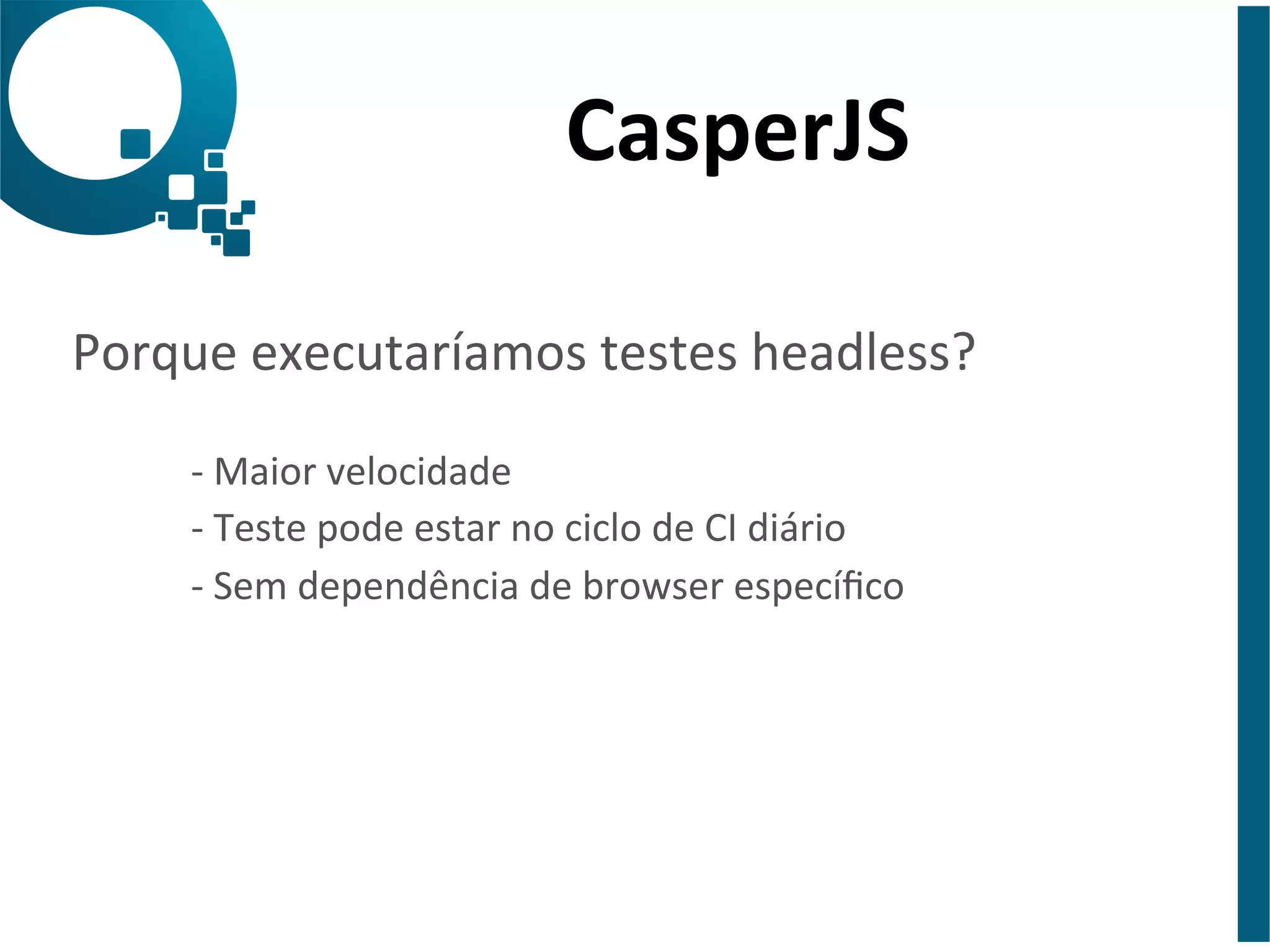 CasperJS 
Porque 
executaríamos 
testes 
headless? 
-­‐ 
Maior 
velocidade 
-­‐ 
Teste 
pode 
estar 
no 
ciclo 
de 
CI 
diário 
-­‐ 
Sem 
dependência 
de 
browser 
específico 
 