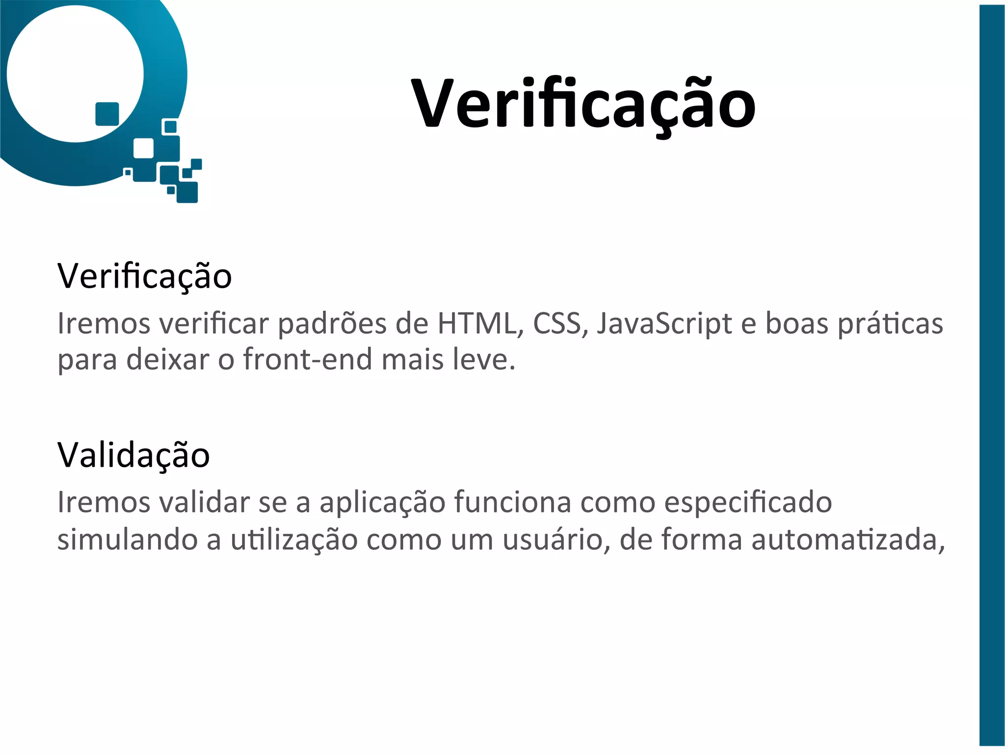 Verificação 
Verificação 
Iremos 
verificar 
padrões 
de 
HTML, 
CSS, 
JavaScript 
e 
boas 
prácas 
para 
deixar 
o 
front-­‐end 
mais 
leve. 
Validação 
Iremos 
validar 
se 
a 
aplicação 
funciona 
como 
especificado 
simulando 
a 
ulização 
como 
um 
usuário, 
de 
forma 
automazada, 
 