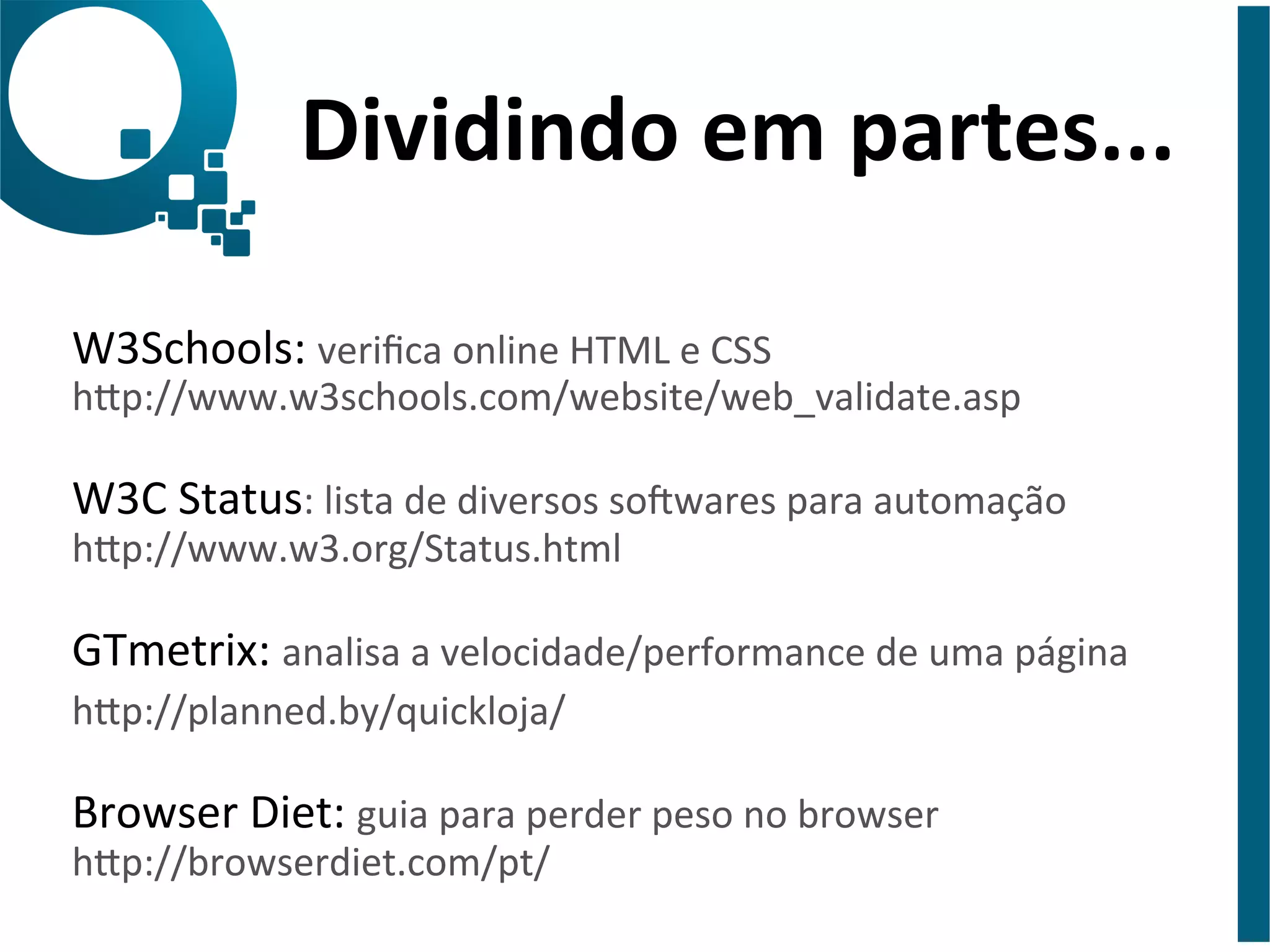 Dividindo 
em 
partes... 
W3Schools: 
verifica 
online 
HTML 
e 
CSS 
hap://www.w3schools.com/website/web_validate.asp 
W3C 
Status: 
lista 
de 
diversos 
so?wares 
para 
automação 
hap://www.w3.org/Status.html 
GTmetrix: 
analisa 
a 
velocidade/performance 
de 
uma 
página 
hap://planned.by/quickloja/ 
Browser 
Diet: 
guia 
para 
perder 
peso 
no 
browser 
hap://browserdiet.com/pt/ 
 
