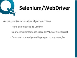 Selenium/WebDriver 
Antes 
precisamos 
saber 
algumas 
coisas: 
-­‐ 
Fluxo 
de 
ulização 
do 
usuário 
-­‐ 
Conhecer 
minimamente 
sobre 
HTML, 
CSS 
e 
JavaScript 
-­‐ 
Desenvolver 
em 
alguma 
linguagem 
e 
programação 
 