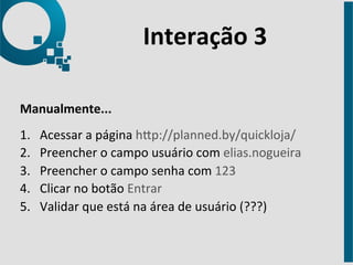 Interação 
3 
Manualmente... 
1. Acessar 
a 
página 
hap://planned.by/quickloja/ 
2. Preencher 
o 
campo 
usuário 
com 
elias.nogueira 
3. Preencher 
o 
campo 
senha 
com 
123 
4. Clicar 
no 
botão 
Entrar 
5. Validar 
que 
está 
na 
área 
de 
usuário 
(???) 
 