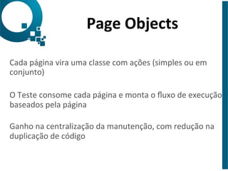 Page 
Objects 
Cada 
página 
vira 
uma 
classe 
com 
ações 
(simples 
ou 
em 
conjunto) 
O 
Teste 
consome 
cada 
página 
e 
monta 
o 
fluxo 
de 
execução 
baseados 
pela 
página 
Ganho 
na 
centralização 
da 
manutenção, 
com 
redução 
na 
duplicação 
de 
código 
 