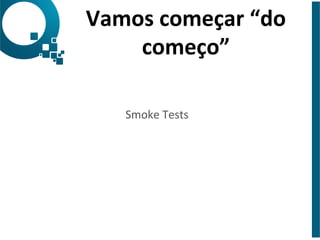 Vamos 
começar 
“do 
começo” 
Smoke 
Tests 
 