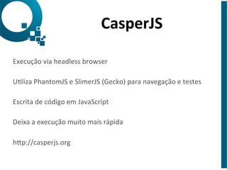 CasperJS 
Execução 
via 
headless 
browser 
Uliza 
PhantomJS 
e 
SlimerJS 
(Gecko) 
para 
navegação 
e 
testes 
Escrita 
de 
código 
em 
JavaScript 
Deixa 
a 
execução 
muito 
mais 
rápida 
hap://casperjs.org 
 