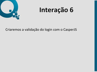 Interação 
6 
Criaremos 
a 
validação 
do 
login 
com 
o 
CasperJS 
 