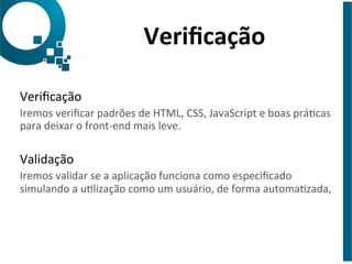 Verificação 
Verificação 
Iremos 
verificar 
padrões 
de 
HTML, 
CSS, 
JavaScript 
e 
boas 
prácas 
para 
deixar 
o 
front-­‐end 
mais 
leve. 
Validação 
Iremos 
validar 
se 
a 
aplicação 
funciona 
como 
especificado 
simulando 
a 
ulização 
como 
um 
usuário, 
de 
forma 
automazada, 
 
