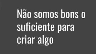 Não somos bons o
suficiente para
criar algo
 
