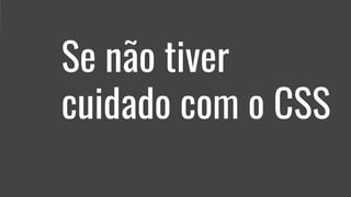 Se não tiver
cuidado com o CSS
 