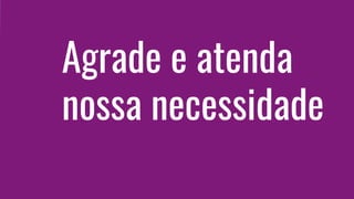 Agrade e atenda
nossa necessidade
 