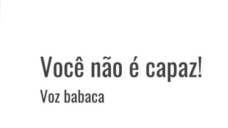 Você não é capaz!
Voz babaca
 