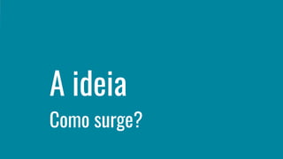 A ideia
Como surge?
 