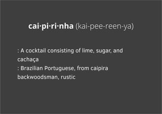 cai·pi·ri·nha (kai-pee-reen-ya)
: A cocktail consisting of lime, sugar, and
cachaça
: Brazilian Portuguese, from caipira
backwoodsman, rustic
 