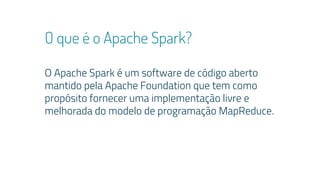 O que é o Apache Spark?
O Apache Spark é um software de código aberto
mantido pela Apache Foundation que tem como
propósito fornecer uma implementação livre e
melhorada do modelo de programação MapReduce.
 