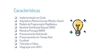 Características
❏ Implementação em Scala
❏ Arquitetura Mestre Escravo (Master/Slave)
❏ Modelo de Programação MapReduce
❏ Resilient Distributed Dataset (RDD)
❏ Memória Principal (RAM)
❏ Processamento Distribuído
❏ Processamento em Tempo Real
❏ Escalável
❏ Tolerante a Falhas
❏ Integração com HDFS
 