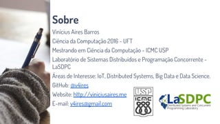 Sobre
Vinícius Aires Barros
Ciência da Computação 2016 - UFT
Mestrando em Ciência da Computação - ICMC USP
Laboratório de Sistemas Distribuídos e Programação Concorrente -
LaSDPC
Áreas de Interesse: IoT, Distributed Systems, Big Data e Data Science.
GitHub: @v4ires
Website: http://viniciusaires.me
E-mail: v4ires@gmail.com
 