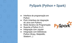 PySpark (Python + Spark)
● Interface de programação em
Python
● Py4J (Interface de integração
do Java com Python)
● Modo Iterativo de Programação
● Suporte a Python 2 e 3
● Integração com Jupyter
● Integração com bibliotecas
Python (Scipy, Matplotlib,
Seaborn...)
 