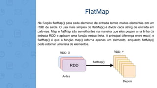 FlatMap
Na função flatMap() para cada elemento de entrada temos muitos elementos em um
RDD de saída. O uso mais simples de flatMap() é dividir cada string de entrada em
palavras. Map e flatMap são semelhantes na maneira que eles pegam uma linha da
entrada RDD e aplicam uma função nessa linha. A principal diferença entre map() e
flatMap() é que a função map() retorna apenas um elemento, enquanto flatMap()
pode retornar uma lista de elementos.
 