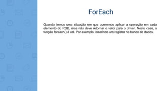 ForEach
Quando temos uma situação em que queremos aplicar a operação em cada
elemento do RDD, mas não deve retornar o valor para o driver. Neste caso, a
função foreach() é útil. Por exemplo, inserindo um registro no banco de dados.
 