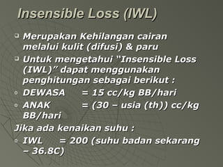   Insensible Loss (IWL)Insensible Loss (IWL)
 Merupakan Kehilangan cairanMerupakan Kehilangan cairan
melalui kulit (difusi) & parumelalui kulit (difusi) & paru
 Untuk mengetahui “Insensible LossUntuk mengetahui “Insensible Loss
(IWL)” dapat menggunakan(IWL)” dapat menggunakan
penghitungan sebagai berikut :penghitungan sebagai berikut :
o DEWASADEWASA = 15 cc/kg BB/hari= 15 cc/kg BB/hari
o ANAKANAK = (30 – usia (th)) cc/kg= (30 – usia (th)) cc/kg
BB/hariBB/hari
Jika ada kenaikan suhu :Jika ada kenaikan suhu :
o IWLIWL = 200 (suhu badan sekarang= 200 (suhu badan sekarang
– 36.8C)– 36.8C)
 