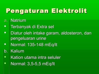Pengaturan ElektrolitPengaturan Elektrolit
a.a. Natrium Natrium 
 Terbanyak di Extra selTerbanyak di Extra sel
 Diatur oleh intake garam, aldosteron, dan Diatur oleh intake garam, aldosteron, dan 
pengeluaran urinepengeluaran urine
 Normal: 135-148 mEq/ltNormal: 135-148 mEq/lt
b.b. Kalium Kalium 
 Kation utama intra selulerKation utama intra seluler
 Normal: 3,5-5,5 mEq/ltNormal: 3,5-5,5 mEq/lt
 