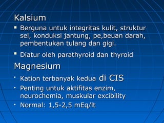 KalsiumKalsium
 Berguna untuk integritas kulit, strukturBerguna untuk integritas kulit, struktur
sel, konduksi jantung, pe,beuan darah,sel, konduksi jantung, pe,beuan darah,
pembentukan tulang dan gigi.pembentukan tulang dan gigi.

Diatur oleh parathyroid dan thyroiDiatur oleh parathyroid dan thyroidd
MagnMagneesiumsium

Kation terbanyak keduaKation terbanyak kedua di CISdi CIS
 Penting untuk aktifitas enzim,Penting untuk aktifitas enzim,
neurochemia, muskular excibilityneurochemia, muskular excibility
 Normal: 1,5-2,5 mEq/ltNormal: 1,5-2,5 mEq/lt
 