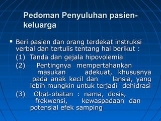 Pedoman Penyuluhan pasien-Pedoman Penyuluhan pasien-
keluargakeluarga
 Beri pasien dan orang terdekat instruksiBeri pasien dan orang terdekat instruksi
verbal dan tertulis tentang hal berikut :verbal dan tertulis tentang hal berikut :
(1) Tanda dan gejala hipovolemia(1) Tanda dan gejala hipovolemia
(2)(2) Pentingnya mempertahankanPentingnya mempertahankan
masukanmasukan adekuat, khususnyaadekuat, khususnya
pada anak kecil danpada anak kecil dan lansia, yanglansia, yang
lebih mungkin untuk terjadilebih mungkin untuk terjadi dehidrasidehidrasi
(3)(3) Obat-obatan : nama, dosis,Obat-obatan : nama, dosis,
frekwensi,frekwensi, kewaspadaan dankewaspadaan dan
potensial efek sampingpotensial efek samping
 